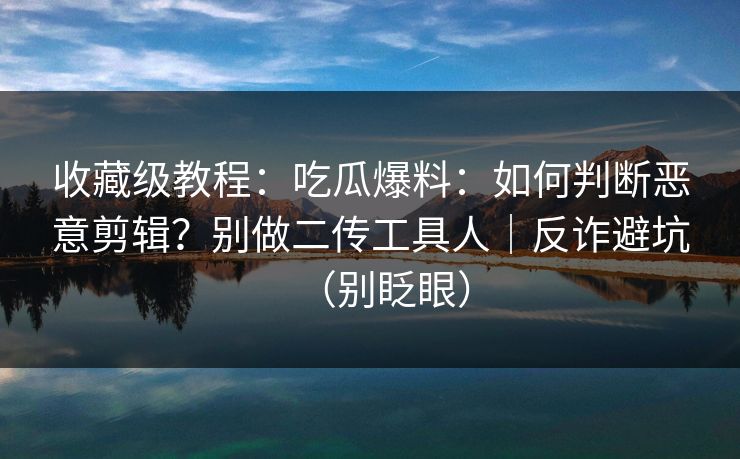 收藏级教程:吃瓜爆料:如何判断恶意剪辑?别做二传工具人|反诈避坑(别眨眼) 第1张 收藏级教程:吃瓜爆料:如何判断恶意剪辑?别做二传工具人|反诈避坑(别眨眼) 第1张