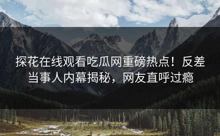 探花在线观看吃瓜网重磅热点！反差当事人内幕揭秘，网友直呼过瘾