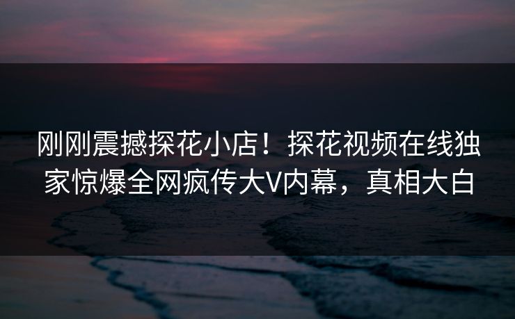 刚刚震撼探花小店！探花视频在线独家惊爆全网疯传大V内幕，真相大白