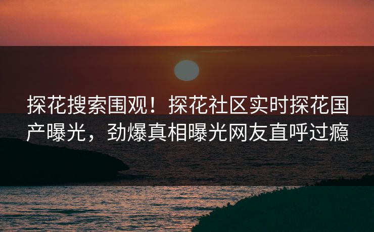 探花搜索围观！探花社区实时探花国产曝光，劲爆真相曝光网友直呼过瘾  第1张