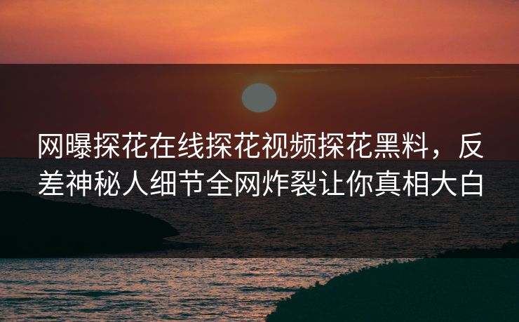 网曝探花在线探花视频探花黑料，反差神秘人细节全网炸裂让你真相大白
