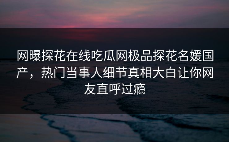 网曝探花在线吃瓜网极品探花名媛国产，热门当事人细节真相大白让你网友直呼过瘾