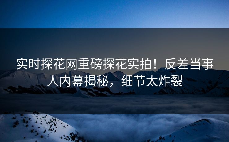 实时探花网重磅探花实拍！反差当事人内幕揭秘，细节太炸裂
