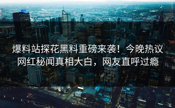 爆料站探花黑料重磅来袭！今晚热议网红秘闻真相大白，网友直呼过瘾  第1张