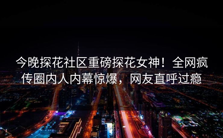 今晚探花社区重磅探花女神！全网疯传圈内人内幕惊爆，网友直呼过瘾
