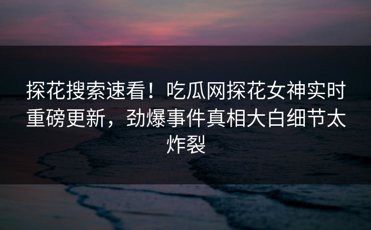 探花搜索速看！吃瓜网探花女神实时重磅更新，劲爆事件真相大白细节太炸裂