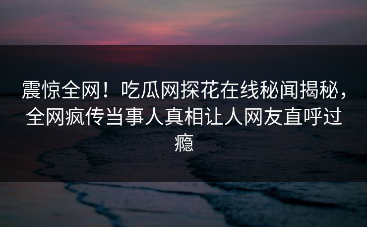 震惊全网！吃瓜网探花在线秘闻揭秘，全网疯传当事人真相让人网友直呼过瘾