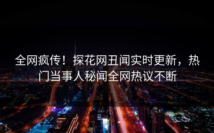 全网疯传！探花网丑闻实时更新，热门当事人秘闻全网热议不断