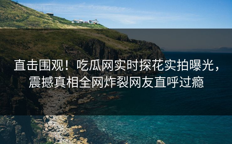 直击围观！吃瓜网实时探花实拍曝光，震撼真相全网炸裂网友直呼过瘾