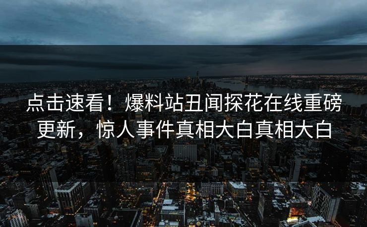 点击速看！爆料站丑闻探花在线重磅更新，惊人事件真相大白真相大白