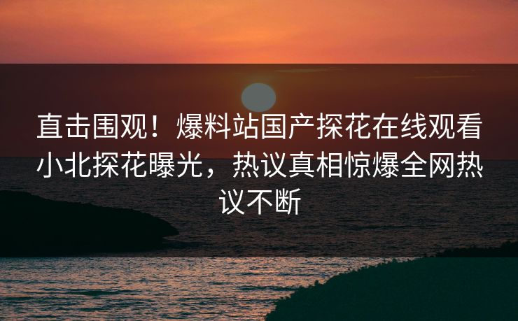 直击围观！爆料站国产探花在线观看小北探花曝光，热议真相惊爆全网热议不断