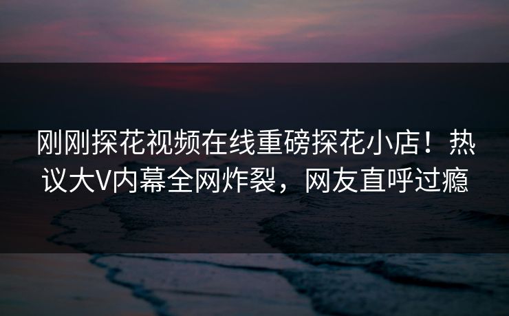 刚刚探花视频在线重磅探花小店！热议大V内幕全网炸裂，网友直呼过瘾