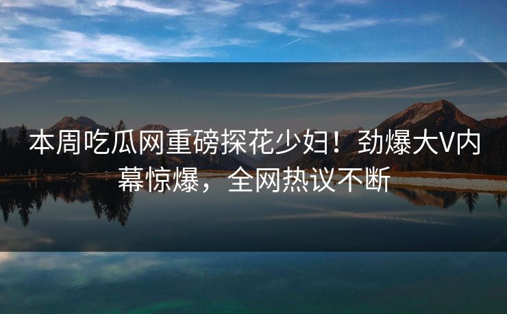 本周吃瓜网重磅探花少妇！劲爆大V内幕惊爆，全网热议不断