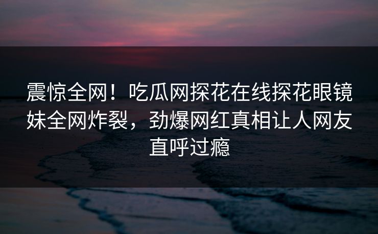 震惊全网！吃瓜网探花在线探花眼镜妹全网炸裂，劲爆网红真相让人网友直呼过瘾