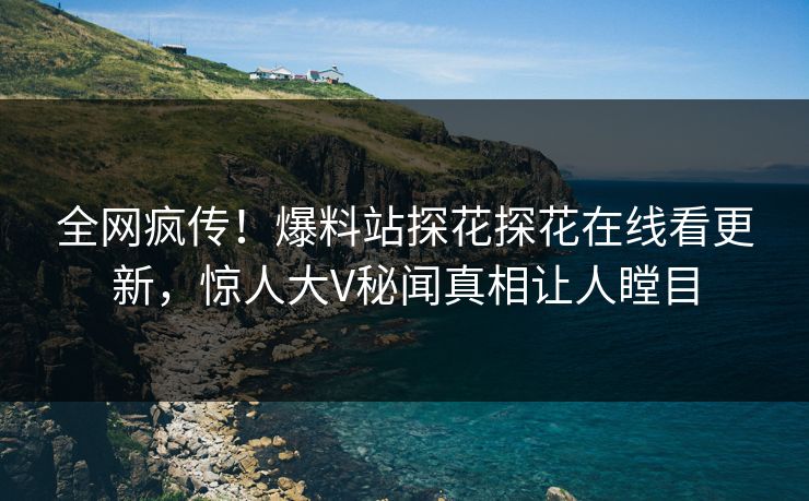 全网疯传！爆料站探花探花在线看更新，惊人大V秘闻真相让人瞠目