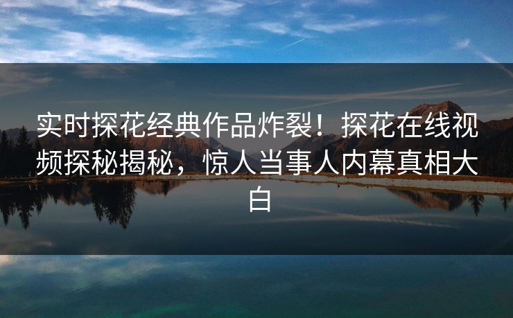 实时探花经典作品炸裂！探花在线视频探秘揭秘，惊人当事人内幕真相大白
