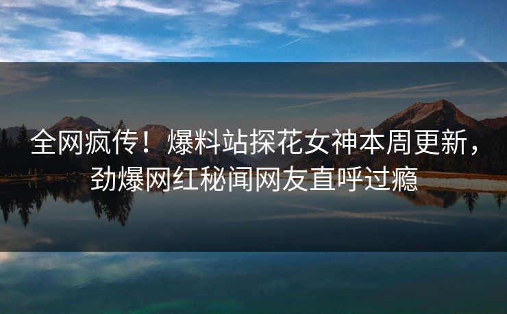 全网疯传！爆料站探花女神本周更新，劲爆网红秘闻网友直呼过瘾