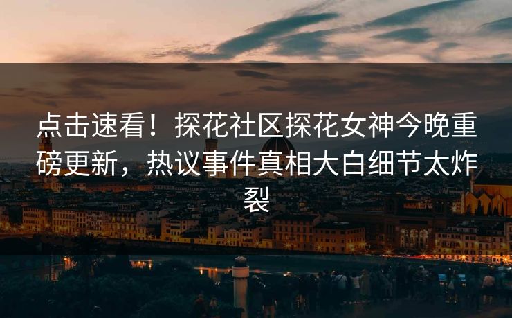 点击速看！探花社区探花女神今晚重磅更新，热议事件真相大白细节太炸裂