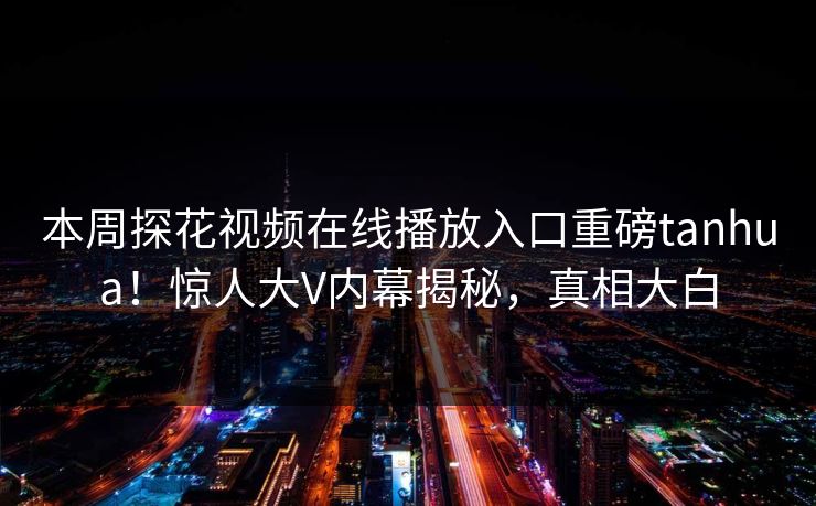 本周探花视频在线播放入口重磅tanhua！惊人大V内幕揭秘，真相大白