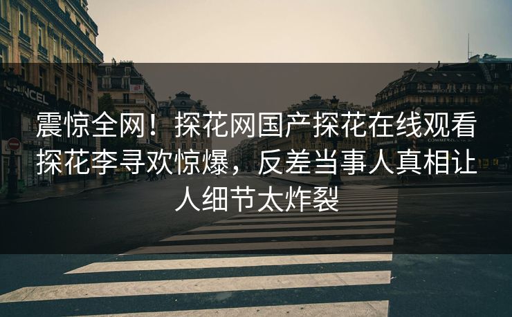 震惊全网！探花网国产探花在线观看探花李寻欢惊爆，反差当事人真相让人细节太炸裂