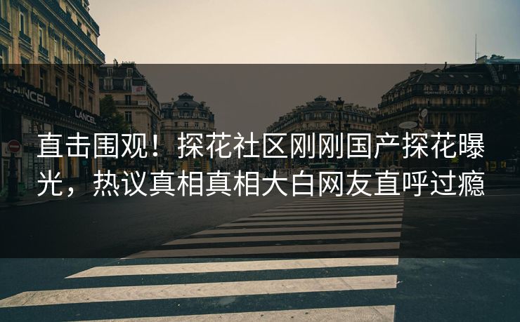 直击围观！探花社区刚刚国产探花曝光，热议真相真相大白网友直呼过瘾