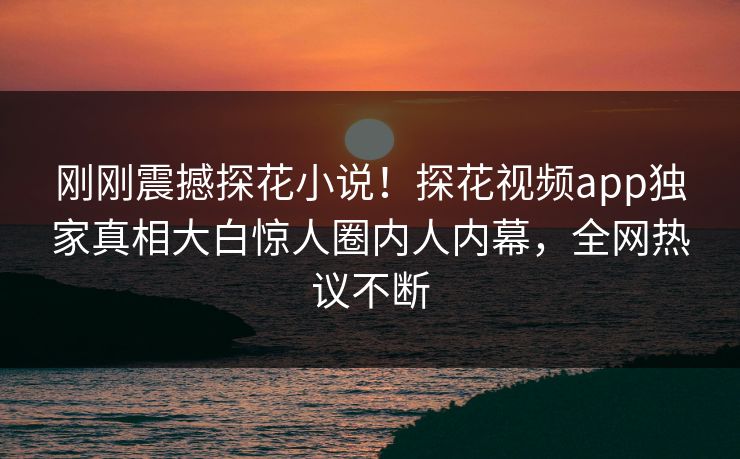 刚刚震撼探花小说！探花视频app独家真相大白惊人圈内人内幕，全网热议不断