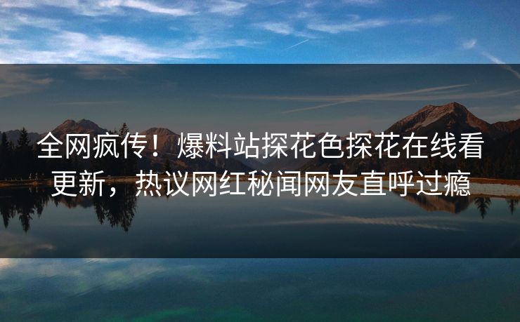 全网疯传！爆料站探花色探花在线看更新，热议网红秘闻网友直呼过瘾