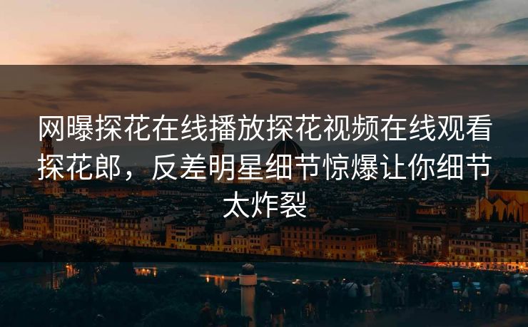 网曝探花在线播放探花视频在线观看探花郎，反差明星细节惊爆让你细节太炸裂