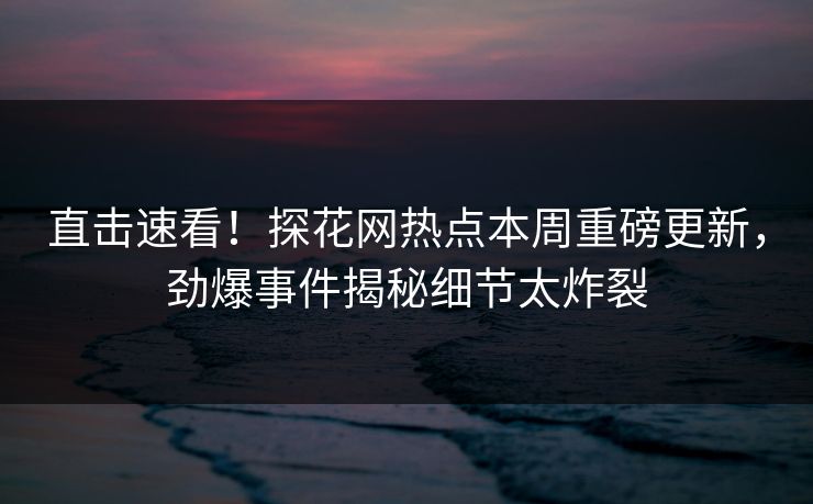 直击速看！探花网热点本周重磅更新，劲爆事件揭秘细节太炸裂