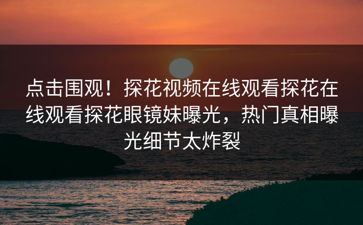 点击围观！探花视频在线观看探花在线观看探花眼镜妹曝光，热门真相曝光细节太炸裂  第1张