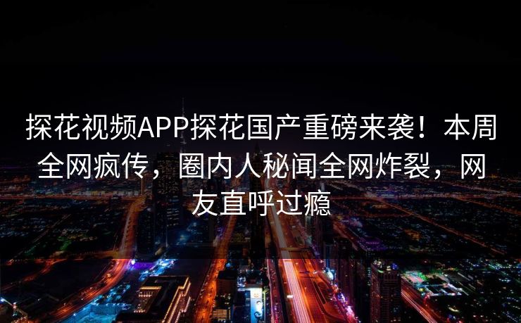 探花视频APP探花国产重磅来袭！本周全网疯传，圈内人秘闻全网炸裂，网友直呼过瘾  第1张