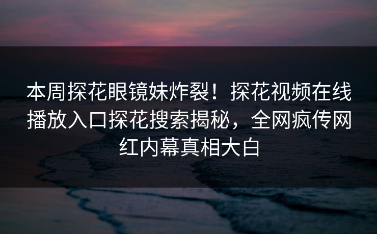 本周探花眼镜妹炸裂！探花视频在线播放入口探花搜索揭秘，全网疯传网红内幕真相大白  第1张