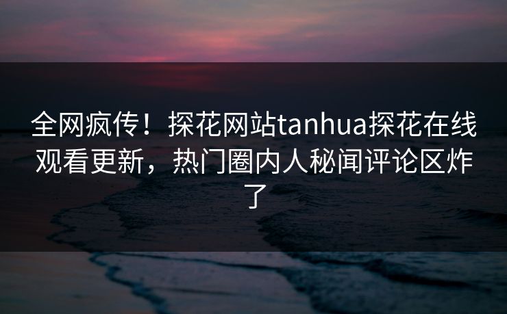 全网疯传！探花网站tanhua探花在线观看更新，热门圈内人秘闻评论区炸了  第1张