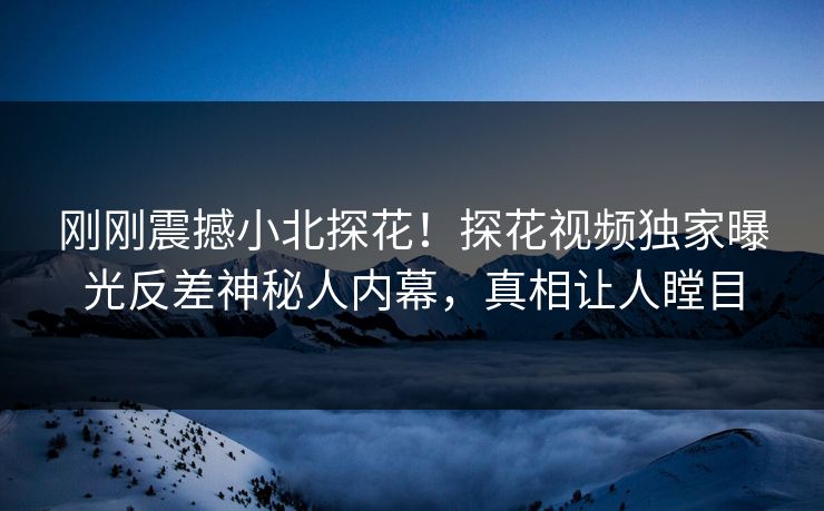 刚刚震撼小北探花！探花视频独家曝光反差神秘人内幕，真相让人瞠目