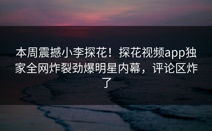 本周震撼小李探花！探花视频app独家全网炸裂劲爆明星内幕，评论区炸了  第1张