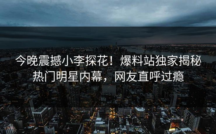 今晚震撼小李探花！爆料站独家揭秘热门明星内幕，网友直呼过瘾  第1张