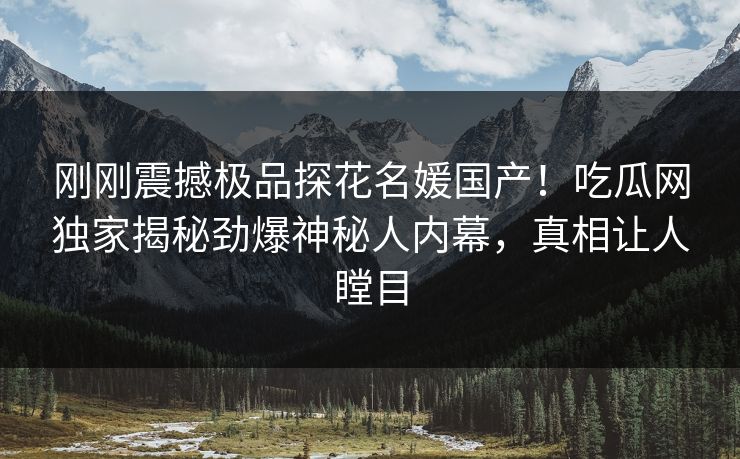 刚刚震撼极品探花名媛国产！吃瓜网独家揭秘劲爆神秘人内幕，真相让人瞠目