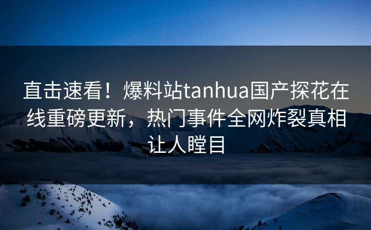 直击速看！爆料站tanhua国产探花在线重磅更新，热门事件全网炸裂真相让人瞠目