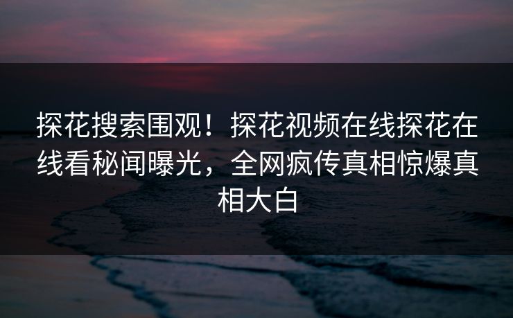 探花搜索围观！探花视频在线探花在线看秘闻曝光，全网疯传真相惊爆真相大白