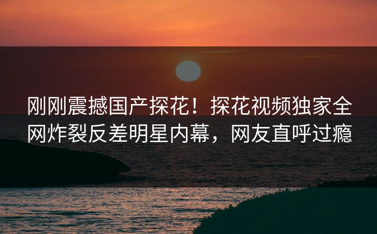 刚刚震撼国产探花！探花视频独家全网炸裂反差明星内幕，网友直呼过瘾