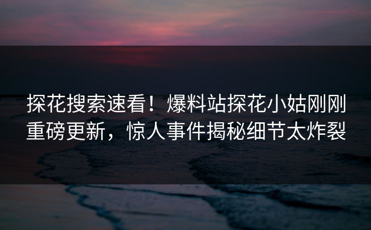探花搜索速看！爆料站探花小姑刚刚重磅更新，惊人事件揭秘细节太炸裂