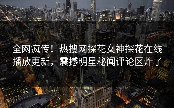 全网疯传！热搜网探花女神探花在线播放更新，震撼明星秘闻评论区炸了