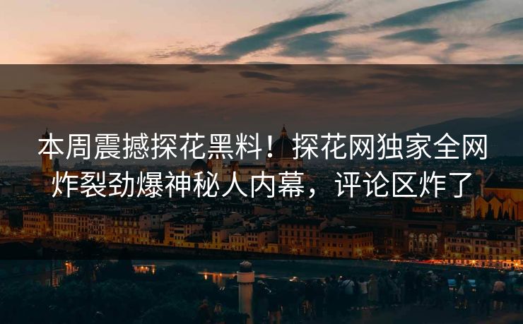 本周震撼探花黑料！探花网独家全网炸裂劲爆神秘人内幕，评论区炸了