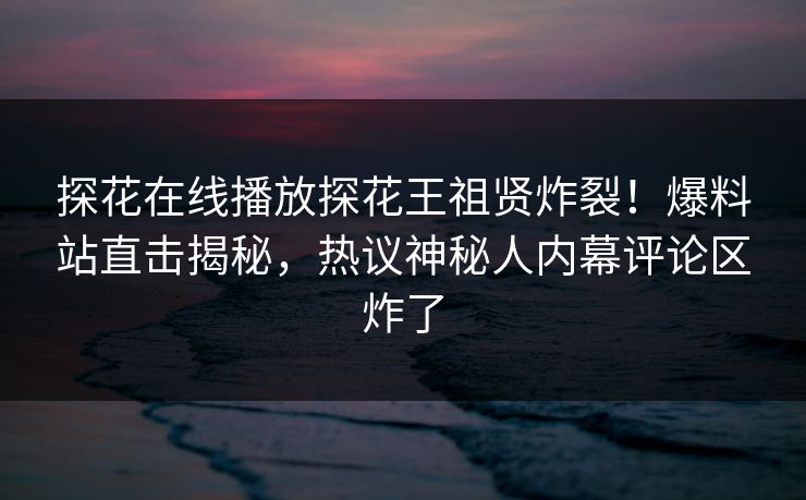 探花在线播放探花王祖贤炸裂！爆料站直击揭秘，热议神秘人内幕评论区炸了