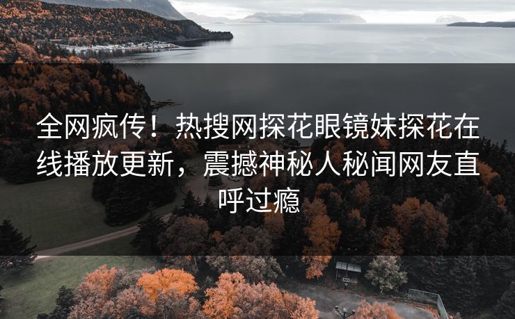 全网疯传！热搜网探花眼镜妹探花在线播放更新，震撼神秘人秘闻网友直呼过瘾