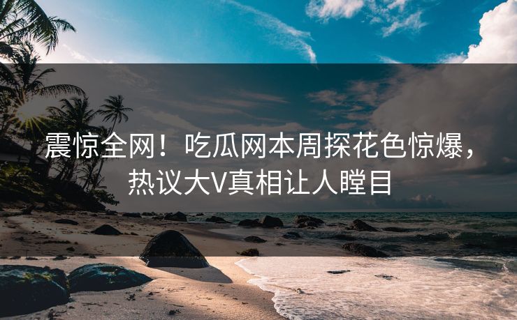 震惊全网！吃瓜网本周探花色惊爆，热议大V真相让人瞠目  第1张