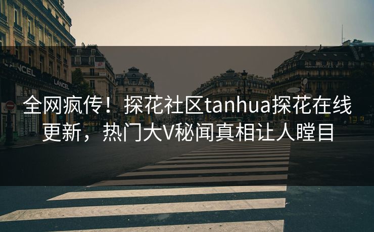 全网疯传！探花社区tanhua探花在线更新，热门大V秘闻真相让人瞠目