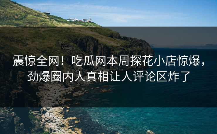 震惊全网！吃瓜网本周探花小店惊爆，劲爆圈内人真相让人评论区炸了