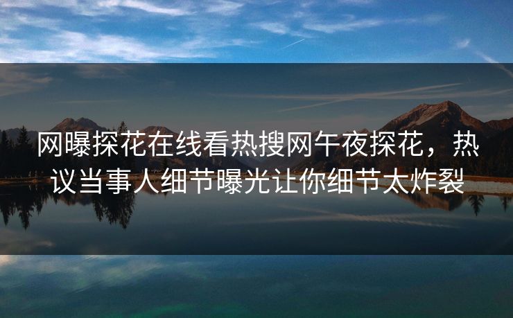 网曝探花在线看热搜网午夜探花，热议当事人细节曝光让你细节太炸裂
