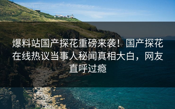 爆料站国产探花重磅来袭！国产探花在线热议当事人秘闻真相大白，网友直呼过瘾